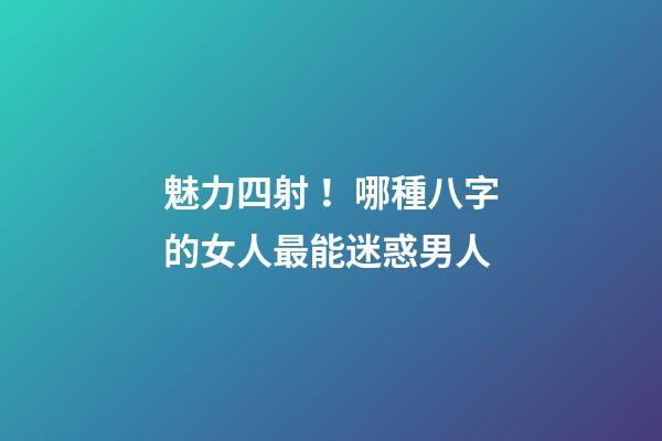 魅力四射！哪種八字的女人最能迷惑男人